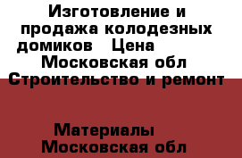 Изготовление и продажа колодезных домиков › Цена ­ 4 000 - Московская обл. Строительство и ремонт » Материалы   . Московская обл.